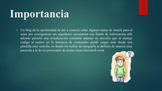 Importancia
 Un blog da la oportunidad de dar a conocer sobre algunos temas de interés para el
autor por consiguiente sus seguidores encuentran una fuente de información afín
además permite una actualización constante además no necesita que se maneje
código al menos en la instancia de contenidos puede cargar todo desde una
plantilla muy sencilla, en donde los estilos de tipografía se definen de manera muy
parecida a la de un procesador de textos como microsoft word .
 