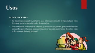 Usos
BLOGS DOCENTES
 Su función es divulgativa, reflexiva y de interacción social y profesional con otros
docentes, que son sus principales destinatarios.
 Los contenidos suelen versar sobre tic y educación en general, pero también sobre
contenidos específicos de áreas curriculares o la propia experiencia docente y otras
reflexiones de tipo más personal.
 