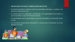  BLOGS DE EVENTOS Y FORMACIÓN DOCENTE
 Su función principal es informar sobre las actividades realizadas o a realizar y los
recursos existentes para ello.
 La autoría suele ser compartida y corresponde a los organizadores del evento, ya
sea un encuentro o curso de formación docente.
 Los destinatarios son los participantes y personas interesadas en el tema del evento
o curso.
 Los metablogs proporcionan información y recursos para la formación en el uso
educativo de blogs.
 