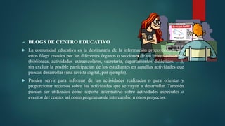  BLOGS DE CENTRO EDUCATIVO
 La comunidad educativa es la destinataria de la información proporcionada por
estos blogs creados por los diferentes órganos o secciones de un centro educativo
(biblioteca, actividades extraescolares, secretaría, departamentos didácticos, …),
sin excluir la posible participación de los estudiantes en aquellas actividades que
puedan desarrollar (una revista digital, por ejemplo).
 Pueden servir para informar de las actividades realizadas o para orientar y
proporcionar recursos sobre las actividades que se vayan a desarrollar. También
pueden ser utilizados como soporte informativo sobre actividades especiales o
eventos del centro, así como programas de intercambio u otros proyectos.
 