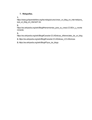7. Webgrafias.
1.
https://www.gcfaprendelibre.org/tecnologia/curso/crear_un_blog_en_internet/para_
que_un_blog_en_internet/1.do
2.
https://es.wikipedia.org/wiki/Blog#Herramientas_para_su_creaci.C3.B3n_y_mante
nimiento
3.
https://es.wikipedia.org/wiki/Blog#Caracter.C3.ADsticas_diferenciales_de_un_blog
4. https://es.wikipedia.org/wiki/Blog#Caracter.C3.ADsticas_t.C3.A9cnicas
5. https://es.wikipedia.org/wiki/Blog#Tipos_de_blogs
 
