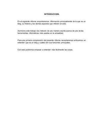 INTRODUCCION.
En el siguiente informe encontraremos información principalmente de lo que es un
blog, su historia y los demás aspectos que infieren en esto.
Asimismo este trabajo nos instruirá de una manera escrita acerca de una de las
herramientas informáticas más usadas en la actualidad.
Para una primera comprensión del presente informe necesitaremos enfocarnos en
entender que es un blog y cuáles son sus funciones principales.
Con esto podremos empezar a entender más fácilmente las cosas.
 