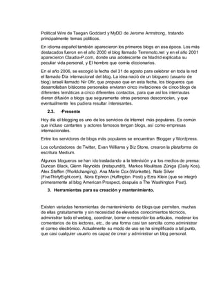 Political Wire de Taegan Goddard y MyDD de Jerome Armstrong, tratando
principalmente temas políticos.
En idioma español también aparecieron los primeros blogs en esa época. Los más
destacados fueron en el año 2000 el blog llamado Terremoto.net y en el año 2001
aparecieron Claudia-P.com, donde una adolescente de Madrid explicaba su
peculiar vida personal, y El hombre que comía diccionarios.
En el año 2006, se escogió la fecha del 31 de agosto para celebrar en toda la red
el llamado Día internacional del blog. La idea nació de un bloguero (usuario de
blog) israelí llamado Nir Ofir, que propuso que en esta fecha, los blogueros que
desarrollaban bitácoras personales enviaran cinco invitaciones de cinco blogs de
diferentes temáticas a cinco diferentes contactos, para que así los internautas
dieran difusión a blogs que seguramente otras personas desconocían, y que
eventualmente les pudiera resultar interesantes.
2.3. -Presente
Hoy día el blogging es uno de los servicios de Internet más populares. Es común
que incluso cantantes y actores famosos tengan blogs, así como empresas
internacionales.
Entre los servidores de blogs más populares se encuentran Blogger y Wordpress.
Los cofundadores de Twitter, Evan Williams y Biz Stone, crearon la plataforma de
escritura Medium.
Algunos blogueros se han ido trasladando a la televisión y a los medios de prensa:
Duncan Black, Glenn Reynolds (Instapundit), Markos Moulitsas Zúniga (Daily Kos),
Alex Steffen (Worldchanging), Ana Marie Cox (Wonkette), Nate Silver
(FiveThirtyEight.com), Nora Ephron (Huffington Post) y Ezra Klein (que se integró
primeramente al blog American Prospect, después a The Washington Post).
3. Herramientas para su creación y mantenimiento.
Existen variadas herramientas de mantenimiento de blogs que permiten, muchas
de ellas gratuitamente y sin necesidad de elevados conocimientos técnicos,
administrar todo el weblog, coordinar, borrar o reescribir los artículos, moderar los
comentarios de los lectores, etc., de una forma casi tan sencilla como administrar
el correo electrónico. Actualmente su modo de uso se ha simplificado a tal punto,
que casi cualquier usuario es capaz de crear y administrar un blog personal.
 