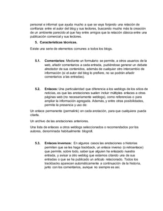 personal e informal que ayuda mucho a que se vaya forjando una relación de
confianza entre el autor del blog y sus lectores, buscando mucho más la creación
de un ambiente parecido al que hay entre amigos que la relación clásica entre una
publicación comercial y sus lectores.
5. Características técnicas.
Existe una serie de elementos comunes a todos los blogs.
5.1. Comentarios: Mediante un formulario se permite, a otros usuarios de la
web, añadir comentarios a cada entrada, pudiéndose generar un debate
alrededor de sus contenidos, además de cualquier otro intercambio de
información (si el autor del blog lo prefiere, no se podrán añadir
comentarios a las entradas).
5.2. Enlaces: Una particularidad que diferencia a los weblogs de los sitios de
noticias, es que las anotaciones suelen incluir múltiples enlaces a otras
páginas web (no necesariamente weblogs), como referencias o para
ampliar la información agregada. Además, y entre otras posibilidades,
permite la presencia y uso de:
Un enlace permanente (permalink) en cada anotación, para que cualquiera pueda
citarla.
Un archivo de las anotaciones anteriores.
Una lista de enlaces a otros weblogs seleccionados o recomendados por los
autores, denominada habitualmente blogroll.
5.3. Enlaces inversos: En algunos casos las anotaciones o historias
permiten que se les haga trackback, un enlace inverso (o retroenlace)
que permite, sobre todo, saber que alguien ha enlazado nuestra
entrada, y avisar a otro weblog que estamos citando una de sus
entradas o que se ha publicado un artículo relacionado. Todos los
trackbacks aparecen automáticamente a continuación de la historia,
junto con los comentarios, aunque no siempre es así.
 