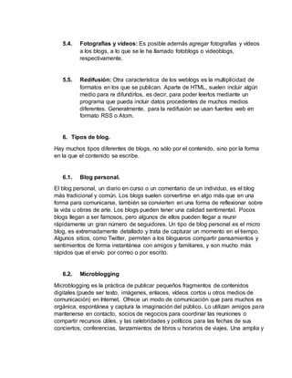 5.4. Fotografías y vídeos: Es posible además agregar fotografías y vídeos
a los blogs, a lo que se le ha llamado fotoblogs o videoblogs,
respectivamente.
5.5. Redifusión: Otra característica de los weblogs es la multiplicidad de
formatos en los que se publican. Aparte de HTML, suelen incluir algún
medio para re difundirlos, es decir, para poder leerlos mediante un
programa que pueda incluir datos procedentes de muchos medios
diferentes. Generalmente, para la redifusión se usan fuentes web en
formato RSS o Atom.
6. Tipos de blog.
Hay muchos tipos diferentes de blogs, no sólo por el contenido, sino por la forma
en la que el contenido se escribe.
6.1. Blog personal.
El blog personal, un diario en curso o un comentario de un individuo, es el blog
más tradicional y común. Los blogs suelen convertirse en algo más que en una
forma para comunicarse, también se convierten en una forma de reflexionar sobre
la vida u obras de arte. Los blogs pueden tener una calidad sentimental. Pocos
blogs llegan a ser famosos, pero algunos de ellos pueden llegar a reunir
rápidamente un gran número de seguidores. Un tipo de blog personal es el micro
blog, es extremadamente detallado y trata de capturar un momento en el tiempo.
Algunos sitios, como Twitter, permiten a los blogueros compartir pensamientos y
sentimientos de forma instantánea con amigos y familiares, y son mucho más
rápidos que el envío por correo o por escrito.
6.2. Microblogging
Microblogging es la práctica de publicar pequeños fragmentos de contenidos
digitales (puede ser texto, imágenes, enlaces, vídeos cortos u otros medios de
comunicación) en Internet. Ofrece un modo de comunicación que para muchos es
orgánica, espontánea y captura la imaginación del público. Lo utilizan amigos para
mantenerse en contacto, socios de negocios para coordinar las reuniones o
compartir recursos útiles, y las celebridades y políticos para las fechas de sus
conciertos, conferencias, lanzamientos de libros u horarios de viajes. Una amplia y
 