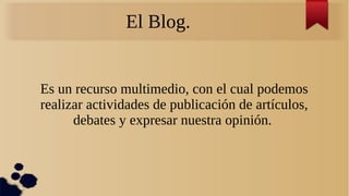 El Blog.
Es un recurso multimedio, con el cual podemos
realizar actividades de publicación de artículos,
debates y expresar nuestra opinión.
 