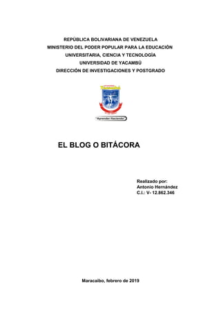 REPÚBLICA BOLIVARIANA DE VENEZUELA
MINISTERIO DEL PODER POPULAR PARA LA EDUCACIÓN
UNIVERSITARIA, CIENCIA Y TECNOLOGÌA
UNIVERSIDAD DE YACAMBÚ
DIRECCIÓN DE INVESTIGACIONES Y POSTGRADO
EL BLOG O BITÁCORA
Realizado por:
Antonio Hernández
C.I.: V- 12.862.346
Maracaibo, febrero de 2019
 