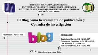 REPÚBLICA BOLIVARIANA DE VENEZUELA
UNIVERSIDAD PEDAGÓGICA EXPERIMENTAL LIBERTADOR
INSTITUTO DE MEJORAMIENTO PROFESIONAL DEL MEGISTERIO
EXTENSIÓN BARCELONA
Facilitador : Ysrael Vire
Barcelona, marzo de 2.024
Participantes:
Castellano Marvis, C.I. 16.489.207
Coúrbenas Dayamaury, C.I. 14.320.317
Leal Ramona, C.I. 8.264.822
Marianyully Pérez, C.I. 14.213.092
El Blog como herramienta de publicación y
Consulta de investigación
 