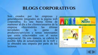 BLOGS CORPORATIVOS
Son creados por las empresas y
generalmente integrados en la página web
corporativa. Es una buena forma de
mantener al día a los clientes/usuarios de la
empresa ofreciéndoles las últimas
novedades de la gama de
productos/servicios y temas interesantes
que estén relacionados con el sector
empresarial. De esta manera, se cubrirá la
posible falta de actualización de la web y
se obtendrá una empatía por parte de los
lectores.
 