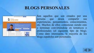 BLOGS PERSONALES
Son aquellos que son creados por una
persona que desea compartir sus
experiencias, pensamientos, conocimientos,
etc. Muchos de ellos comienzan siendo esto
y terminan convirtiéndose en temáticos o
profesionales (el siguiente tipo de blog).
Como dato interesante, la mayoría de los
blogs españoles son personales.
 