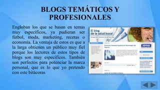 BLOGS TEMÁTICOS Y
PROFESIONALES
Engloban los que se basan en temas
muy específicos, ya pudieran ser
fútbol, moda, marketing, recetas o
economía. La ventaja de estos es que a
la larga obtienen un público muy fiel
porque los lectores de estos tipos de
blogs son muy específicos. También
son perfectos para potenciar la marca
personal, que es lo que yo pretendo
con este bitácoras
 