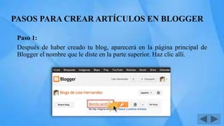 PASOS PARA CREAR ARTÍCULOS EN BLOGGER
Paso 1:
Después de haber creado tu blog, aparecerá en la página principal de
Blogger el nombre que le diste en la parte superior. Haz clic allí.
 