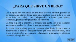 ¿PARA QUE SIRVE UN BLOG?
Los blogs se han convertido en una pieza clave en internet, pasando de
ser únicamente diarios donde cada autor contaba su día a día a ser una
herramienta de trabajo casi indispensable utilizada para generar
visibilidad, promocionar productos, informar etc
Un blog te permite encontrar y conectar con gente afín a tus intereses,
ayudando a muchos de ellos a la vez que aprendes tú también.
Se puede crear un blog para uso personal tipo diario donde contar tu
experiencias o tratar de cualquier tema que creas transcendente, hasta
blogs profesionales (de empresa, educativos, informativos, artísticos,
culturales, de opinión, etc)
 
