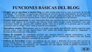 FUNCIONES BÁSICAS DEL BLOG
• Permitir que se suscriban a nuestro blog. Lo más común para esto es usar el servicio de Google
FeedBurner. Sin embargo, se sugiere que utilicemos un servicio de auto respondedor, de esa forma no
solo nuestros suscriptores podrán estar al tanto cada vez que publicamos algo en nuestro blog, sino
también podremos gestionar nuestras listas y hacer el debido seguimiento a las mismas.
• Permitir dejar comentarios. Es muy importante dejar que nuestros lectores se expresen, hasta incluso
podemos usar algunos de los plugins que ofrecen varias redes sociales (como Facebook). Así, cada
comentario dejado en nuestro sitio también puede verse en el perfil de la persona que lo escribe,
generando esto un efecto “viral” entre el resto de sus contactos.
• Marcadores sociales. Básicamente, este es el medio más rápido para difundir nuestro material entre
diversos sitios. Cada vez que alguien hace “clic” sobre este botón, nuestro post es “disparado” a
decenas de directorios por todas partes.
• Página de contacto. Es importante permitir que nuestros lectores puedan contactarnos, y más
importante aún es que respondamos a esos mensajes. De lo contrario no vamos a dar una “buena
imagen” ni a generar confianza actuando de ese modo.
• Políticas de Privacidad. Contar con políticas de uso claras y definidas en nuestro sitio servirá en
buena medida para evitar “malos entendidos”. Vale recordar que si usamos el programa Adsense de
Google, es altamente recomendable que contemos con una página donde se detalle claramente la
forma en que opera nuestro sitio web.
 