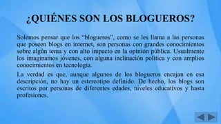 ¿QUIÉNES SON LOS BLOGUEROS?
Solemos pensar que los “blogueros”, como se les llama a las personas
que poseen blogs en internet, son personas con grandes conocimientos
sobre algún tema y con alto impacto en la opinión pública. Usualmente
los imaginamos jóvenes, con alguna inclinación política y con amplios
conocimientos en tecnología.
La verdad es que, aunque algunos de los blogueros encajan en esa
descripción, no hay un estereotipo definido. De hecho, los blogs son
escritos por personas de diferentes edades, niveles educativos y hasta
profesiones.
 