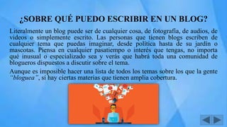 ¿SOBRE QUÉ PUEDO ESCRIBIR EN UN BLOG?
Literalmente un blog puede ser de cualquier cosa, de fotografía, de audios, de
videos o simplemente escrito. Las personas que tienen blogs escriben de
cualquier tema que puedas imaginar, desde política hasta de su jardín o
mascotas. Piensa en cualquier pasatiempo o interés que tengas, no importa
qué inusual o especializado sea y verás que habrá toda una comunidad de
blogueros dispuestos a discutir sobre el tema.
Aunque es imposible hacer una lista de todos los temas sobre los que la gente
“bloguea”, sí hay ciertas materias que tienen amplia cobertura.
 