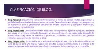 CLASIFICACIÓN DE BLOG.
 Blog Personal: El cual tiene como objetivo expresar la forma de pensar, relatos, experiencias y
habilidades determinadas de una o varias personas. Generalmente estos blogs no persiguen un
fin económico, sino la gratificación personal de ayudar, expresarse y compartir información,
experiencias y conocimientos.
 Blog Profesional: Generalmente están asociados a una persona, agencia o pequeña empresa
que ofrece un servicio o producto. Persiguen un fin económico, el cual puede estar asociado de
manera directa (ej. venta de servicios o productos, publicidad, etc.) o indirecta (ej. generar
contactos y prospectos de clientes) al blog.
 Blog Corporativo: Están asociados a empresas o corporaciones, con el fin de establecer un
canal adicional para una marca. Pueden ser creados asociados directamente a la marca o de
manera anónima e independiente (camuflada) como parte de la estrategia de la compañía.
 
