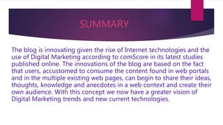 SUMMARY
The blog is innovating given the rise of Internet technologies and the
use of Digital Marketing according to comScore in its latest studies
published online. The innovations of the blog are based on the fact
that users, accustomed to consume the content found in web portals
and in the multiple existing web pages, can begin to share their ideas,
thoughts, knowledge and anecdotes in a web context and create their
own audience. With this concept we now have a greater vision of
Digital Marketing trends and new current technologies.
 