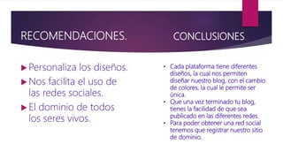 RECOMENDACIONES.
 Personaliza los diseños.
 Nos facilita el uso de
las redes sociales.
 El dominio de todos
los seres vivos.
CONCLUSIONES.
• Cada plataforma tiene diferentes
diseños, la cual nos permiten
diseñar nuestro blog, con el cambio
de colores, la cual le permite ser
única.
• Que una vez terminado tu blog,
tienes la facilidad de que sea
publicado en las diferentes redes.
• Para poder obtener una red social
tenemos que registrar nuestro sitio
de dominio.
 