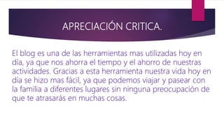 APRECIACIÓN CRITICA.
El blog es una de las herramientas mas utilizadas hoy en
día, ya que nos ahorra el tiempo y el ahorro de nuestras
actividades. Gracias a esta herramienta nuestra vida hoy en
día se hizo mas fácil, ya que podemos viajar y pasear con
la familia a diferentes lugares sin ninguna preocupación de
que te atrasarás en muchas cosas.
 