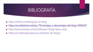 BIBLIOGRAFÍA.
 https://iiemd.com/blog/que-es-blog
 https://es.slideshare.net/Isa_715/ventajas-y-desventajas-del-blog-11993337
 http://www.unostips.com/clasificacion-blogs-tipos-usos/
 https://vivirdeingresospasivos.net/tipos-de-blogs/
 