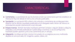 CARACTERÍSTICAS.
 Comentarios. La posibilidad de que los lectores envíen sus comentarios permite establecer un
interesante flujo de debate en torno a los artículos publicados.
 Suscripción. La suscripción RSS o Atom a los artículos y comentarios de un blog permiten
disponer de las últimas novedades publicadas en el navegador web o lector de noticias sin
necesidad de acceder directamente a ese sitio web.
 Enlaces inversos. También llamados trackbacks permiten conocer si alguien desde su blog ha
enlazado a una entrada publicada en nuestro blog o viceversa. Si así se configura los
trackback pueden aparecer junto a los comentarios de un artículo.
 Integración. Los blogs permiten mostrar incrustados en sus páginas recursos multimedia
alojados en servicios web 2.0: imágenes, audios, vídeos, etc.
 
