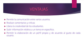 VENTAJAS
 Permite la comunicación entre varios usuarios.
 Realizar comentarios y criticas
 Libera la creatividad de los estudiantes.
 Subir información relativa a un tema en especifico.
 Permitir la elaboración de un perfil propio y de acuerdo al gusto de cada
usuario.
 