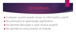 DESVENTAJAS.
 Cualquier usuario puede revisar tu información y perfil.
 No promueve el aprendizaje significativo.
 No permite descargar o subir música al perfil.
 No permite la comunicación al instante.
 