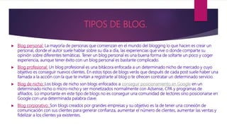 TIPOS DE BLOG.
 Blog personal: La mayoría de personas que comienzan en el mundo del blogging lo que hacen es crear un
personal, donde el autor suele hablar sobre su día a día, las experiencias que vive o donde comparte su
opinión sobre diferentes temáticas. Tener un blog personal es una buena forma de soltarte un poco y coger
experiencia, aunque tener éxito con un blog personal es bastante complicado.
 Blog profesional: Un blog profesional es una bitácora enfocada a un determinado nicho de mercado y cuyo
objetivo es conseguir nuevos clientes. En estos tipos de blogs verás que después de cada post suele haber una
llamada a la acción con la que te invitan a registrarte al blog o te ofrecen contratar un determinado servicio.
 Blog de nicho: Los blogs de nicho son blogs enfocados a conseguir posicionamiento en Google en un
determinado nicho o micro-nicho y ser monetizados normalmente con Adsense, CPA y programas de
afiliados. Lo importante en este tipo de blogs no es conseguir una comunidad de lectores sino posicionarse en
Google con una determinada palabra clave.
 Blog corporativo: Son blogs creados por grandes empresas y su objetivo es la de tener una conexión de
comunicación con sus clientes para generar confianza, aumentar el número de clientes, aumentar las ventas y
fidelizar a los clientes ya existentes.
 