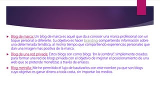  Blog de marca: Un blog de marca es aquel que da a conocer una marca profesional con un
toque personal o diferente. Su objetivo es hacer branding compartiendo información sobre
una determinada temática, al mismo tiempo que compartiendo experiencias personales que
dan una imagen mas positiva de la marca.
 Blog de una red privada: Estos blogs son como blogs “en la sombra”, simplemente creados
para formar una red de blogs privada con el objetivo de mejorar el posicionamiento de una
web que se pretende monetizar, a través de enlaces.
 Blog metralla: Me he permitido el lujo de bautizarlos con este nombre ya que son blogs
cuyo objetivo es ganar dinero a toda costa, sin importar los medios.
 