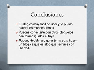 Conclusiones
O El blog es muy fácil de usar y te puede
  ayudar en muchos temas
O Puedes conectarte con otros blogueros
  con temas iguales al tuyo
O Puedes decidir cualquier tema para hacer
  un blog ya que es algo que se hace con
  libertad.
 