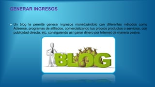 GENERAR INGRESOS
 Un blog te permite generar ingresos monetizándolo con diferentes métodos como
Adsense, programas de afiliados, comercializando tus propios productos o servicios, con
publicidad directa, etc, consiguiendo así ganar dinero por Internet de manera pasiva.
 