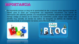  Es importante porque un blog da la oportunidad de dar a conocer sobre algunos temas de
interés para el autor por consiguiente sus seguidores encuentran una fuente de
información afín además permite una actualización constante además no necesita que se
maneje código al menos en la instancia de contenidos puede cargar todo desde una
plantilla muy sencilla, en donde los estilos de tipografía se definen de manera muy
parecida a la de un procesador de textos como Microsoft Word .
 