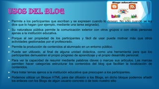  Permite a los participantes que escriban y se expresen cuando lo desean. No sólo cuando se les
dice que lo hagan (por ejemplo, mediante una tarea asignada).
 Su naturaleza pública permite la comunicación exterior con otros grupos o con otras personas
ajenas a la institución educativa.
 Porque al ser propiedad de los participantes y fácil de usar puede motivar más que otros
actividades gestionadas por el profesorado.
 Permite la producción de contenidos al alumnado en un entorno público.
 Puede ser utilizado, al final de alguna unidad didáctica, como una herramienta para que los
participantes demuestren el propio progreso de aprendizaje y el propio desarrollo personal.
 Para ver la capacidad de resumir mediante palabras claves o marcas sus artículos. Las marcas
permiten hacer categorías estructurar los contenidos del blog que facilitan la localización de
contenidos.
 Para tratar temas ajenos a la institución educativa que preocupen a los participantes.
 Podemos utilizar un Bloque HTML para dar difusión a los Blogs, en dicho bloque podemos añadir
los enlaces con los Blogs de algún usuario concreto o de todo nuestro sitio
 