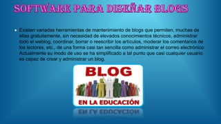  Existen variadas herramientas de mantenimiento de blogs que permiten, muchas de
ellas gratuitamente, sin necesidad de elevados conocimientos técnicos, administrar
todo el weblog, coordinar, borrar o reescribir los artículos, moderar los comentarios de
los lectores, etc., de una forma casi tan sencilla como administrar el correo electrónico.
Actualmente su modo de uso se ha simplificado a tal punto que casi cualquier usuario
es capaz de crear y administrar un blog.
 