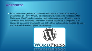 WORDPRESS
 Es un sistema de gestión de contenidos enfocado a la creación de weblogs.
Desarrollado en PHP y MySQL, bajo licencia GPL, tiene como fundador a Matt
Mullenweg. WordPress fue creado a partir del desaparecido b2/cafelog y se ha
convertido junto a Movable Type en el CMS más popular de la blogosfera. Las
causas de su enorme crecimiento son, entre otras, su licencia, su facilidad de uso y
sus características como gestor de contenidos.
 