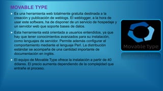 MOVABLE TYPE
 Es una herramienta web totalmente gratuita destinada a la
creación y publicación de weblogs. El weblogger, a la hora de
usar este software, ha de disponer de un servicio de hospedaje y
un servidor web que soporte bases de datos.
 Esta herramienta está orientada a usuarios entendidos, ya que
hay que tener conocimientos avanzados para su instalación,
como lenguajes de servidor. Permite además configurar el
comportamiento mediante el lenguaje Perl. La distribución
estándar se acompaña de una cantidad importante de
documentación en inglés.
 El equipo de Movable Type ofrece la instalación a partir de 40
dólares. El precio aumenta dependiendo de la complejidad que
entrañe el proceso.
 