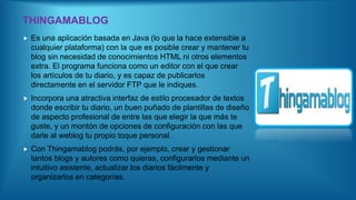 THINGAMABLOG
 Es una aplicación basada en Java (lo que la hace extensible a
cualquier plataforma) con la que es posible crear y mantener tu
blog sin necesidad de conocimientos HTML ni otros elementos
extra. El programa funciona como un editor con el que crear
los artículos de tu diario, y es capaz de publicarlos
directamente en el servidor FTP que le indiques.
 Incorpora una atractiva interfaz de estilo procesador de textos
donde escribir tu diario, un buen puñado de plantillas de diseño
de aspecto profesional de entre las que elegir la que más te
guste, y un montón de opciones de configuración con las que
darle al weblog tu propio toque personal.
 Con Thingamablog podrás, por ejemplo, crear y gestionar
tantos blogs y autores como quieras, configurarlos mediante un
intuitivo asistente, actualizar los diarios fácilmente y
organizarlos en categorías.
 