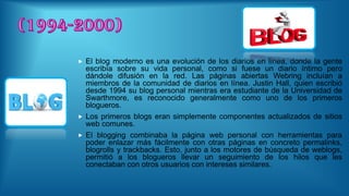  El blog moderno es una evolución de los diarios en línea, donde la gente
escribía sobre su vida personal, como si fuese un diario íntimo pero
dándole difusión en la red. Las páginas abiertas Webring incluían a
miembros de la comunidad de diarios en línea. Justin Hall, quien escribió
desde 1994 su blog personal mientras era estudiante de la Universidad de
Swarthmore, es reconocido generalmente como uno de los primeros
blogueros.
 Los primeros blogs eran simplemente componentes actualizados de sitios
web comunes.
 El blogging combinaba la página web personal con herramientas para
poder enlazar más fácilmente con otras páginas en concreto permalinks,
blogrolls y trackbacks. Esto, junto a los motores de búsqueda de weblogs,
permitió a los blogueros llevar un seguimiento de los hilos que les
conectaban con otros usuarios con intereses similares.
 