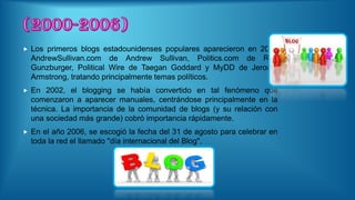  Los primeros blogs estadounidenses populares aparecieron en 2001
AndrewSullivan.com de Andrew Sullivan, Politics.com de Ron
Gunzburger, Political Wire de Taegan Goddard y MyDD de Jerome
Armstrong, tratando principalmente temas políticos.
 En 2002, el blogging se había convertido en tal fenómeno que
comenzaron a aparecer manuales, centrándose principalmente en la
técnica. La importancia de la comunidad de blogs (y su relación con
una sociedad más grande) cobró importancia rápidamente.
 En el año 2006, se escogió la fecha del 31 de agosto para celebrar en
toda la red el llamado "día internacional del Blog".
 