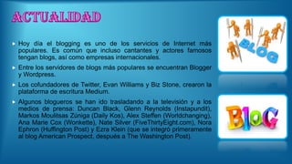  Hoy día el blogging es uno de los servicios de Internet más
populares. Es común que incluso cantantes y actores famosos
tengan blogs, así como empresas internacionales.
 Entre los servidores de blogs más populares se encuentran Blogger
y Wordpress.
 Los cofundadores de Twitter, Evan Williams y Biz Stone, crearon la
plataforma de escritura Medium.
 Algunos blogueros se han ido trasladando a la televisión y a los
medios de prensa: Duncan Black, Glenn Reynolds (Instapundit),
Markos Moulitsas Zúniga (Daily Kos), Alex Steffen (Worldchanging),
Ana Marie Cox (Wonkette), Nate Silver (FiveThirtyEight.com), Nora
Ephron (Huffington Post) y Ezra Klein (que se integró primeramente
al blog American Prospect, después a The Washington Post).
 