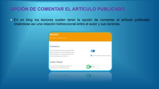OPCIÓN DE COMENTAR EL ARTÍCULO PUBLICADO
 En un blog los lectores suelen tener la opción de comentar el artículo publicado,
creándose así una relación bidireccional entre el autor y sus lectores.
 