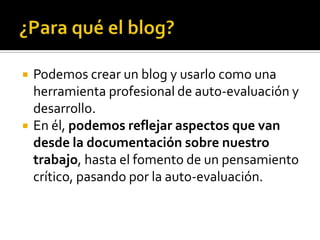 



Podemos crear un blog y usarlo como una
herramienta profesional de auto-evaluación y
desarrollo.
En él, podemos reflejar aspectos que van
desde la documentación sobre nuestro
trabajo, hasta el fomento de un pensamiento
crítico, pasando por la auto-evaluación.

 