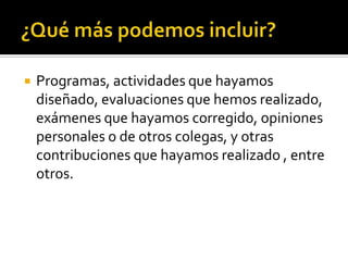 

Programas, actividades que hayamos
diseñado, evaluaciones que hemos realizado,
exámenes que hayamos corregido, opiniones
personales o de otros colegas, y otras
contribuciones que hayamos realizado , entre
otros.

 