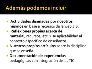 





Actividades diseñadas por nosotros
mismos en base a recursos de la web 2.0.
Reflexiones propias acerca de
material, recursos, etc. Y su aplicabilidad al
contexto específico de enseñanza.
Nuestros propios artículos sobre la disciplina
que se enseña.
Documentación de experiencias
pedagógicas con integración de las TIC.

 
