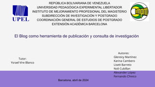 El Blog como herramienta de publicación y consulta de investigación
REPÚBLICA BOLIVARIANA DE VENEZUELA
UNIVERSIDAD PEDAGÓGICA EXPERIMENTAL LIBERTADOR
INSTITUTO DE MEJORAMIENTO PROFESIONAL DEL MAGISTERIO
SUBDIRECCIÓN DE INVESTIGACIÓN Y POSTGRADO
COORDINACIÓN GENERAL DE ESTUDIOS DE POSTGRADO
EXTENSIÓN ACADÉMICA BARCELONA
Tutor:
Ysrael Vire Blanco
Autores:
Glereicy Martínez
Karina Cambero
Lisett Barreto
Noli Cubillan
Alexander López
Fernando Chivico
Barcelona, abril de 2024
 