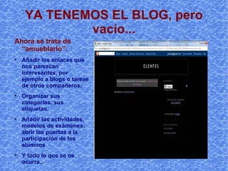 YA TENEMOS EL BLOG, pero vacío... Ahora se trata de “amueblarlo”: Añadir los enlaces que nos parezcan interesantes, por ejemplo a blogs o tareas de otros compañeros, Organizar sus categorías(en blogger no se puede, en wordpress, sí), sus etiquetas… Añadir las actividades, modelos de exámenes, comentarios… abrir las puertas a la participación de los alumnos  Y todo lo que se os ocurra.. . 