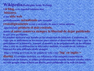 Wikipedia  (Redirigido desde Weblog)  U n blog,  o en español también una bitácora ,  es un  sitio web  periódicamente  actualizado  que recopila  cronológicamente  textos o artículos de uno o varios autores, apareciendo  primero el más reciente,  donde  el autor conserva siempre la libertad de dejar publicado  lo que crea pertinente.  El nombre bitácora está basado en los cuadernos de bitácora. Cuadernos de viaje que se utilizaban en los barcos para relatar el desarrollo del viaje y que se guardaban en la bitácora. Aunque el nombre se ha popularizado en los últimos años a raíz de su utilización en diferentes ámbitos, el cuaderno de trabajo o bitácora ha sido utilizado desde siempre.  blog o weblog proviene de las palabras web y log  ( 'log' en inglés = diario) . El término bitácora, en referencia a los antiguos cuadernos de bitácora de los barcos, se utiliza preferentemente cuando el autor escribe sobre su vida propia como si fuese un diario, pero publicado en la web (en línea). Ver también  http://es.wikipedia.org/wiki/Bitácora 