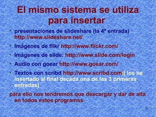 El mismo sistema se utiliza para insertar   presentaciones de slideshare (la 4ª entrada)   http://www.slideshare.net/ Imágenes de flikr   http://www.flickr.com/ Imágenes de slide:  http://www.slide.com/login Audio con goear   http://www.goear.com/ Textos con scribd   http://www.scribd.com/  (los he insertado al final de cada una de las 3 primeras entradas) para ello nos tendremos que descargar y dar de alta en todos estos programas 
