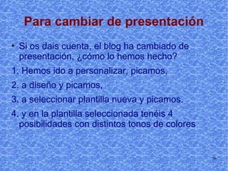 Para cambiar de presentación Si os dais cuenta, el blog ha cambiado de presentación, ¿cómo lo hemos hecho?  1. Hemos ido a personalizar, picamos, 2. Hemos ido a diseño y picamos, 3. Hemos ido a seleccionar plantilla nueva y picamos. 4. y en la plantilla seleccionada tenéis 4 posibilidades con distintos tonos de colores 